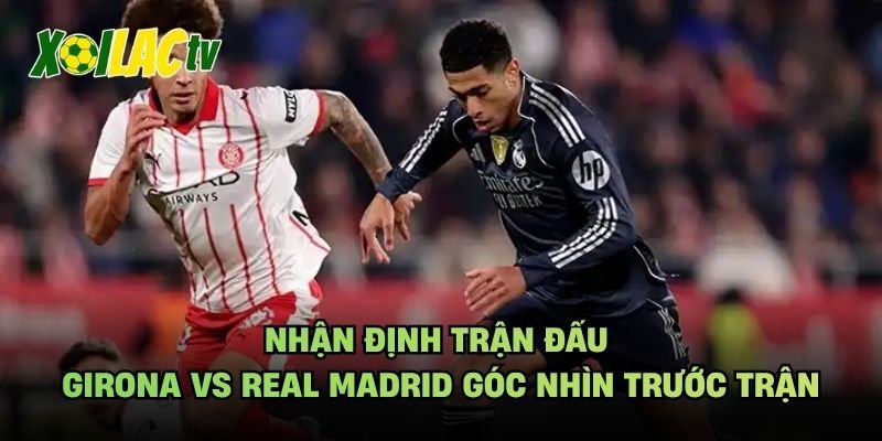 Nhận Định Trận Đấu Girona Vs Real Madrid Góc Nhìn Trước Trận