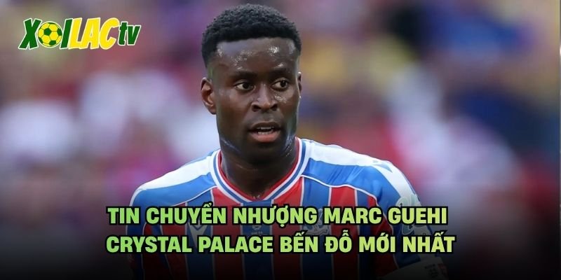 Tin Chuyển Nhượng Marc Guehi Crystal Palace Bến Đỗ Mới Nhất